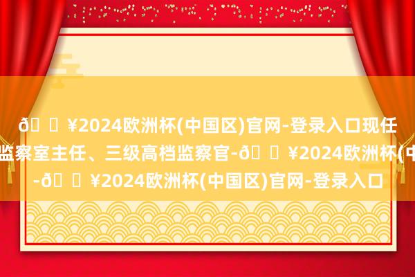 🔥2024欧洲杯(中国区)官网-登录入口现任市纪委监委第六纪检监察室主任、三级高档监察官-🔥2024欧洲杯(中国区)官网-登录入口