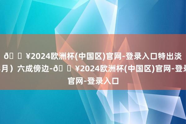 🔥2024欧洲杯(中国区)官网-登录入口特出淡季（3月）六成傍边-🔥2024欧洲杯(中国区)官网-登录入口