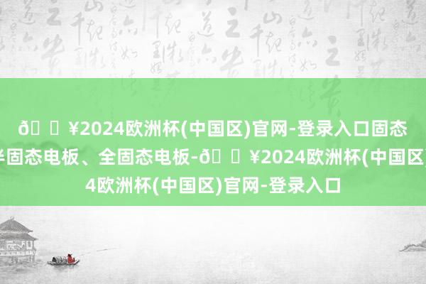 🔥2024欧洲杯(中国区)官网-登录入口固态电板一般分为半固态电板、全固态电板-🔥2024欧洲杯(中国区)官网-登录入口