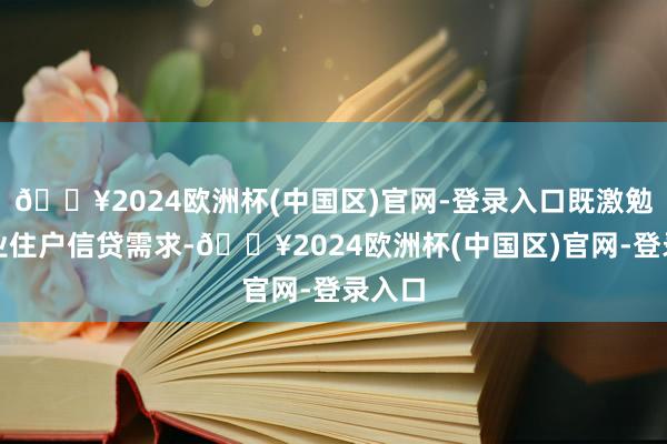 🔥2024欧洲杯(中国区)官网-登录入口既激勉了企业住户信贷需求-🔥2024欧洲杯(中国区)官网-登录入口