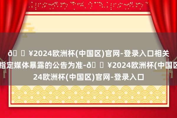 🔥2024欧洲杯(中国区)官网-登录入口相关信息请以公司在指定媒体暴露的公告为准-🔥2024欧洲杯(中国区)官网-登录入口