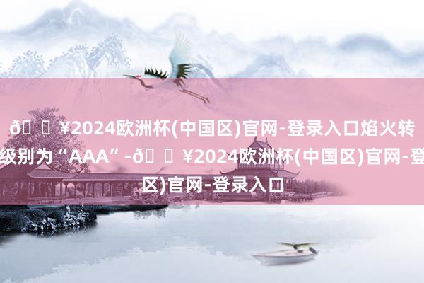 🔥2024欧洲杯(中国区)官网-登录入口焰火转债信用级别为“AAA”-🔥2024欧洲杯(中国区)官网-登录入口