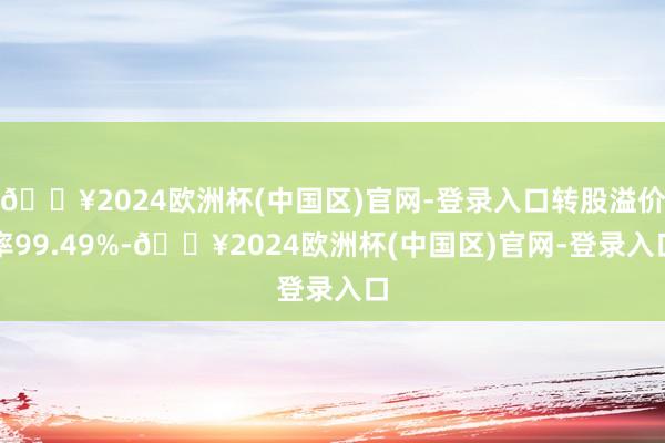 🔥2024欧洲杯(中国区)官网-登录入口转股溢价率99.49%-🔥2024欧洲杯(中国区)官网-登录入口