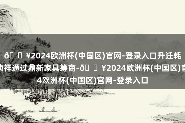 🔥2024欧洲杯(中国区)官网-登录入口升迁耗尽体验 　　中国祯祥通过鼎新家具筹商-🔥2024欧洲杯(中国区)官网-登录入口