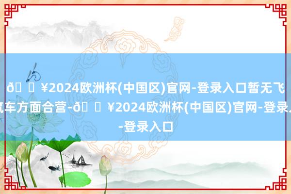 🔥2024欧洲杯(中国区)官网-登录入口暂无飞翔汽车方面合营-🔥2024欧洲杯(中国区)官网-登录入口