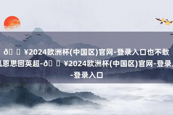 🔥2024欧洲杯(中国区)官网-登录入口也不敢说凯恩思回英超-🔥2024欧洲杯(中国区)官网-登录入口