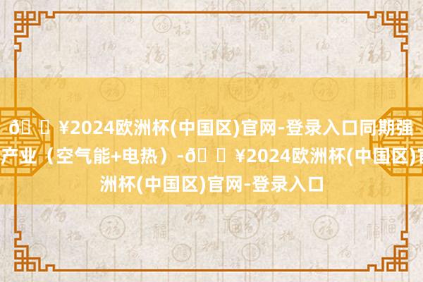 🔥2024欧洲杯(中国区)官网-登录入口同期强项栽植新动力产业（空气能+电热）-🔥2024欧洲杯(中国区)官网-登录入口