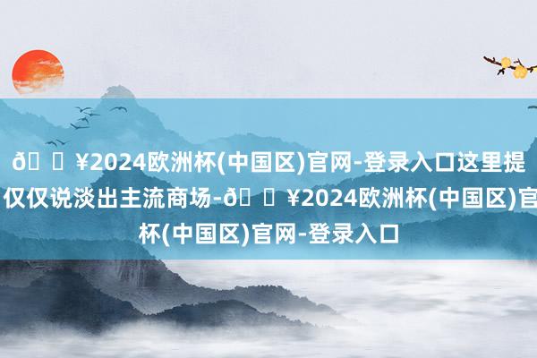 🔥2024欧洲杯(中国区)官网-登录入口这里提到的“淘汰”仅仅说淡出主流商场-🔥2024欧洲杯(中国区)官网-登录入口