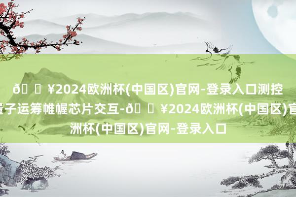 🔥2024欧洲杯(中国区)官网-登录入口测控系统需要和量子运筹帷幄芯片交互-🔥2024欧洲杯(中国区)官网-登录入口