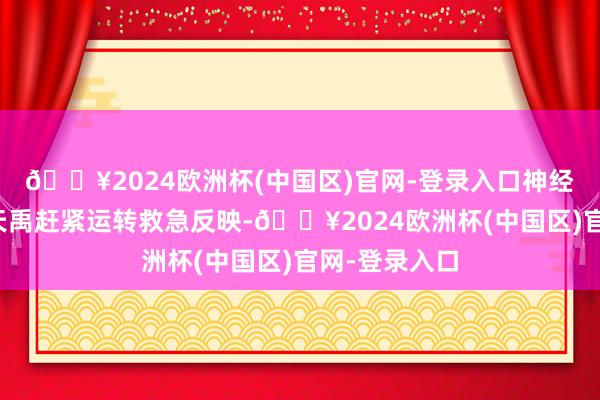 🔥2024欧洲杯(中国区)官网-登录入口神经外科主任樊天禹赶紧运转救急反映-🔥2024欧洲杯(中国区)官网-登录入口