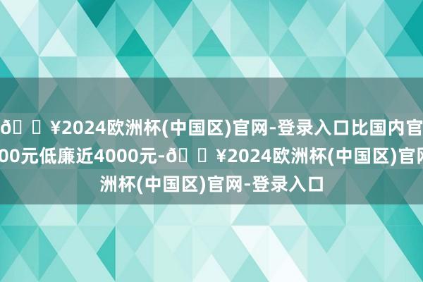 🔥2024欧洲杯(中国区)官网-登录入口比国内官方价钱25600元低廉近4000元-🔥2024欧洲杯(中国区)官网-登录入口