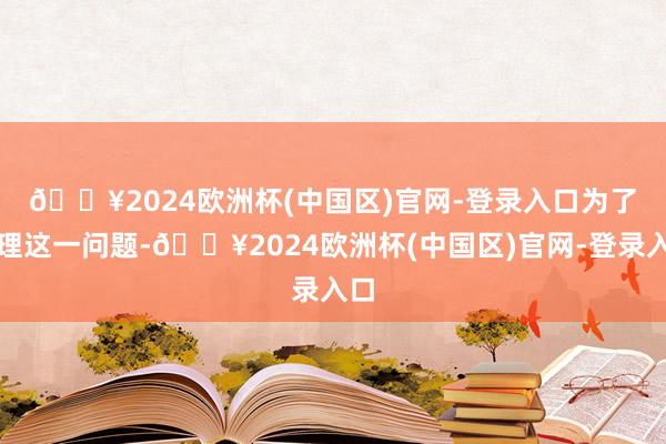 🔥2024欧洲杯(中国区)官网-登录入口　　为了处理这一问题-🔥2024欧洲杯(中国区)官网-登录入口