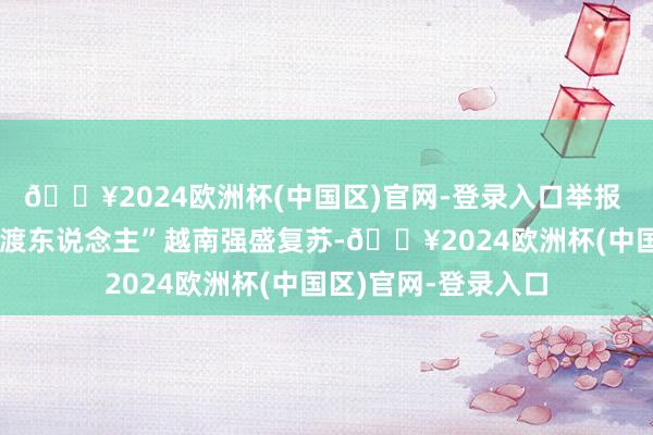 🔥2024欧洲杯(中国区)官网-登录入口举报 关连阅读 买卖“摆渡东说念主”越南强盛复苏-🔥2024欧洲杯(中国区)官网-登录入口