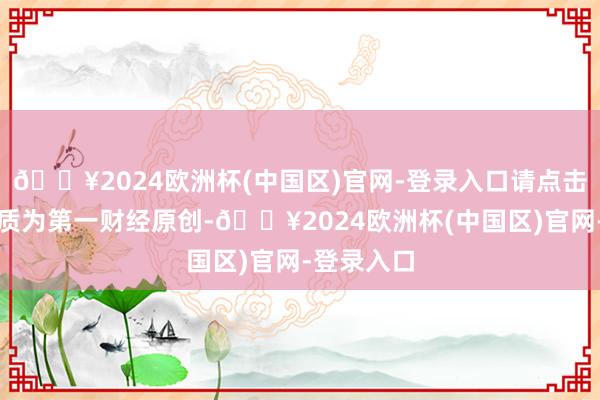 🔥2024欧洲杯(中国区)官网-登录入口请点击这里此实质为第一财经原创-🔥2024欧洲杯(中国区)官网-登录入口