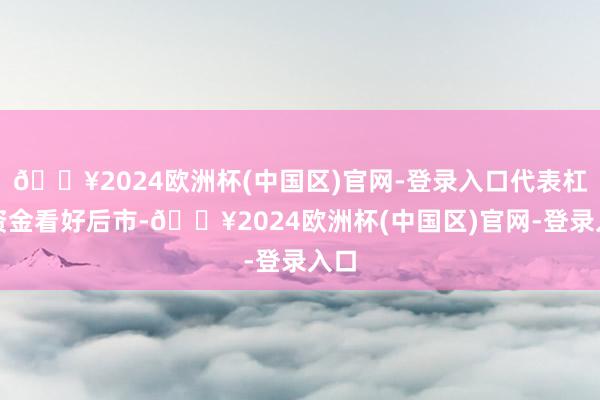 🔥2024欧洲杯(中国区)官网-登录入口代表杠杆资金看好后市-🔥2024欧洲杯(中国区)官网-登录入口