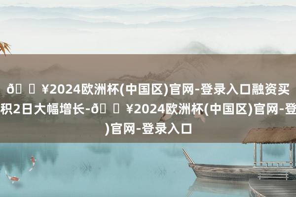 🔥2024欧洲杯(中国区)官网-登录入口融资买入额聚积2日大幅增长-🔥2024欧洲杯(中国区)官网-登录入口