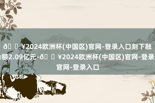 🔥2024欧洲杯(中国区)官网-登录入口刻下融资余额2.09亿元-🔥2024欧洲杯(中国区)官网-登录入口