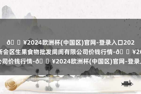 🔥2024欧洲杯(中国区)官网-登录入口2024年5月2日广东江门市新会区生果食物批发阛阓有限公司价钱行情-🔥2024欧洲杯(中国区)官网-登录入口