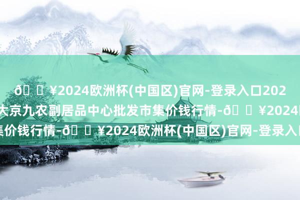 🔥2024欧洲杯(中国区)官网-登录入口2024年5月2日广东东莞市大京九农副居品中心批发市集价钱行情-🔥2024欧洲杯(中国区)官网-登录入口