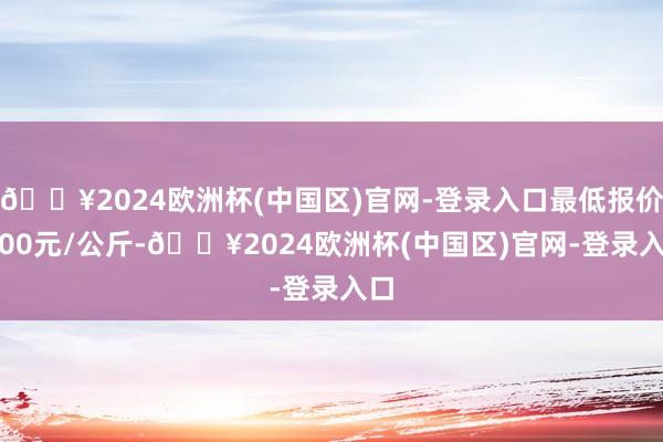 🔥2024欧洲杯(中国区)官网-登录入口最低报价3.00元/公斤-🔥2024欧洲杯(中国区)官网-登录入口