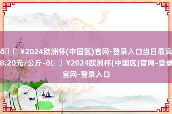 🔥2024欧洲杯(中国区)官网-登录入口当日最高报价8.20元/公斤-🔥2024欧洲杯(中国区)官网-登录入口