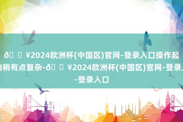 🔥2024欧洲杯(中国区)官网-登录入口操作起来稍稍有点复杂-🔥2024欧洲杯(中国区)官网-登录入口