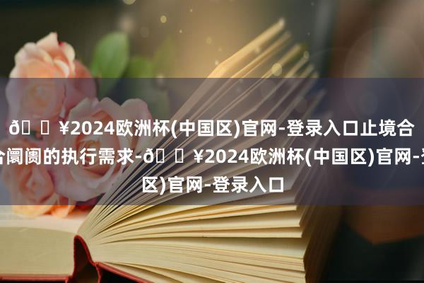 🔥2024欧洲杯(中国区)官网-登录入口止境合适其场合阛阓的执行需求-🔥2024欧洲杯(中国区)官网-登录入口