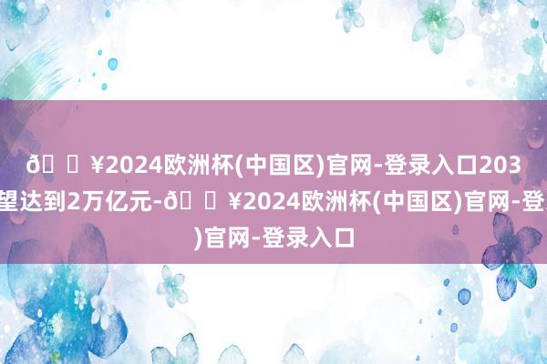 🔥2024欧洲杯(中国区)官网-登录入口2030年有望达到2万亿元-🔥2024欧洲杯(中国区)官网-登录入口