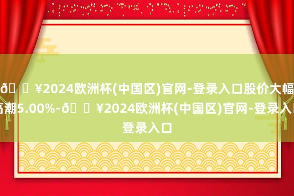 🔥2024欧洲杯(中国区)官网-登录入口股价大幅高潮5.00%-🔥2024欧洲杯(中国区)官网-登录入口