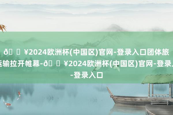 🔥2024欧洲杯(中国区)官网-登录入口团体旅游运输拉开帷幕-🔥2024欧洲杯(中国区)官网-登录入口