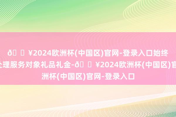 🔥2024欧洲杯(中国区)官网-登录入口始终汲取下属和处理服务对象礼品礼金-🔥2024欧洲杯(中国区)官网-登录入口