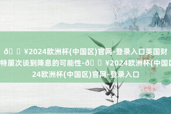 🔥2024欧洲杯(中国区)官网-登录入口英国财政大臣杰里米·亨特屡次谈到降息的可能性-🔥2024欧洲杯(中国区)官网-登录入口