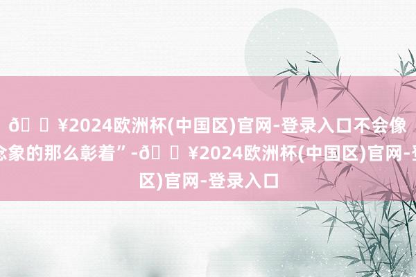 🔥2024欧洲杯(中国区)官网-登录入口不会像咱们念念象的那么彰着”-🔥2024欧洲杯(中国区)官网-登录入口