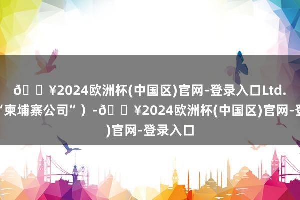 🔥2024欧洲杯(中国区)官网-登录入口Ltd.（简称“柬埔寨公司”）-🔥2024欧洲杯(中国区)官网-登录入口