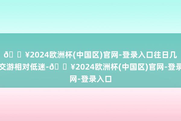 🔥2024欧洲杯(中国区)官网-登录入口往日几天的交游相对低迷-🔥2024欧洲杯(中国区)官网-登录入口