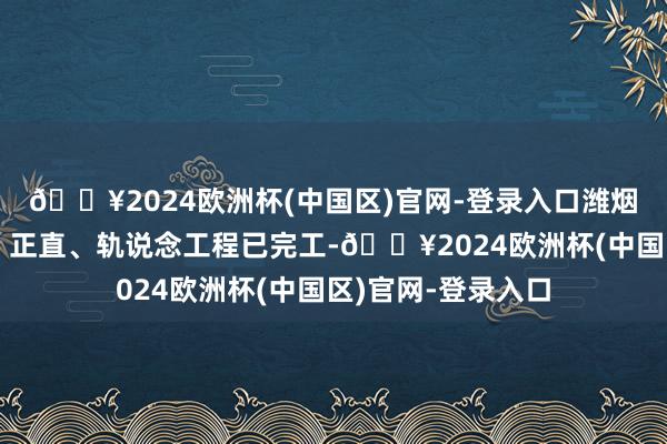 🔥2024欧洲杯(中国区)官网-登录入口潍烟高铁路基、桥梁、正直、轨说念工程已完工-🔥2024欧洲杯(中国区)官网-登录入口