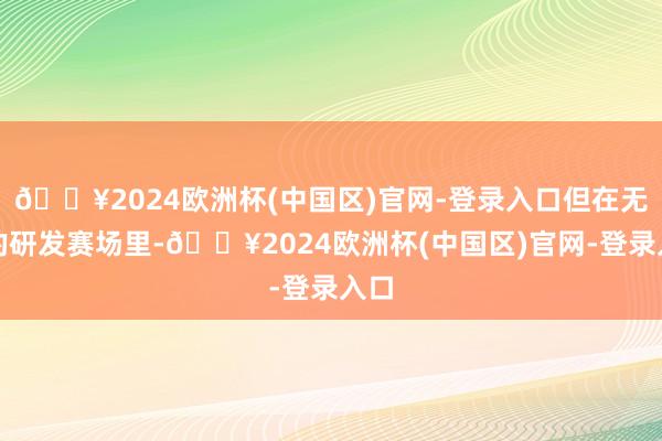 🔥2024欧洲杯(中国区)官网-登录入口但在无锡的研发赛场里-🔥2024欧洲杯(中国区)官网-登录入口