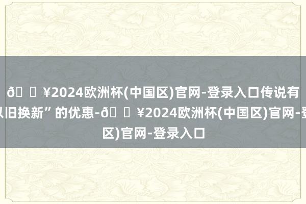 🔥2024欧洲杯(中国区)官网-登录入口传说有家电“以旧换新”的优惠-🔥2024欧洲杯(中国区)官网-登录入口