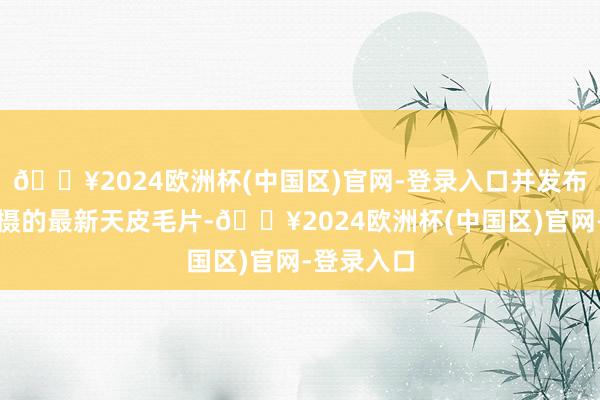 🔥2024欧洲杯(中国区)官网-登录入口并发布了该星拍摄的最新天皮毛片-🔥2024欧洲杯(中国区)官网-登录入口