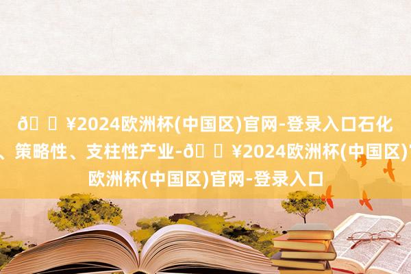 🔥2024欧洲杯(中国区)官网-登录入口石化产业是基础性、策略性、支柱性产业-🔥2024欧洲杯(中国区)官网-登录入口