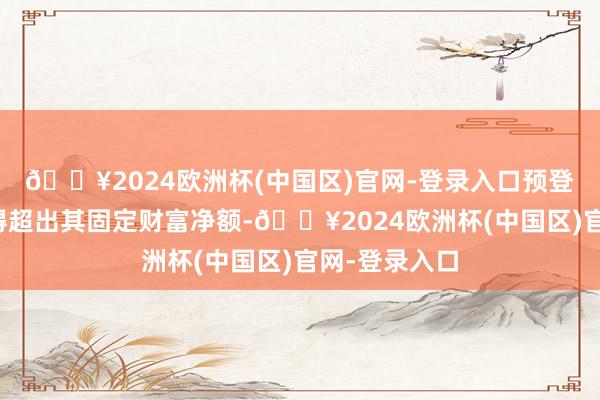 🔥2024欧洲杯(中国区)官网-登录入口预登第度总额不得超出其固定财富净额-🔥2024欧洲杯(中国区)官网-登录入口