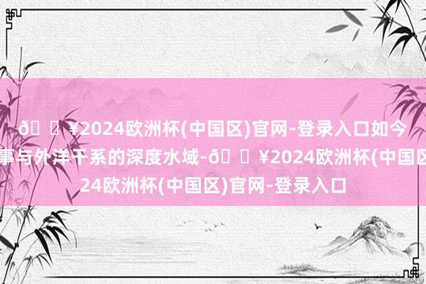 🔥2024欧洲杯(中国区)官网-登录入口如今波及了经济、政事与外洋干系的深度水域-🔥2024欧洲杯(中国区)官网-登录入口