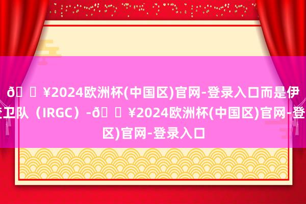 🔥2024欧洲杯(中国区)官网-登录入口而是伊朗蜕变卫队（IRGC）-🔥2024欧洲杯(中国区)官网-登录入口