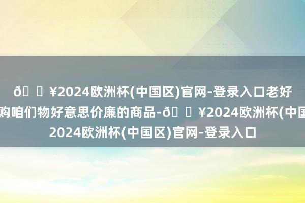 🔥2024欧洲杯(中国区)官网-登录入口老好意思当今既不思采购咱们物好意思价廉的商品-🔥2024欧洲杯(中国区)官网-登录入口