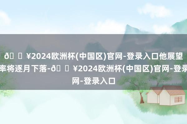 🔥2024欧洲杯(中国区)官网-登录入口他展望通胀率将逐月下落-🔥2024欧洲杯(中国区)官网-登录入口