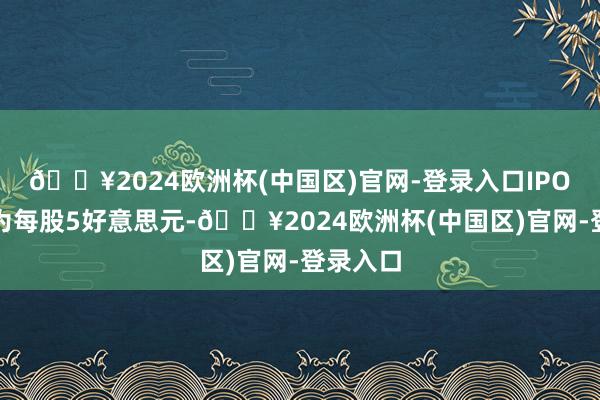 🔥2024欧洲杯(中国区)官网-登录入口IPO刊行价为每股5好意思元-🔥2024欧洲杯(中国区)官网-登录入口