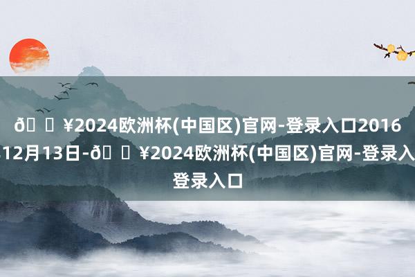 🔥2024欧洲杯(中国区)官网-登录入口2016年12月13日-🔥2024欧洲杯(中国区)官网-登录入口