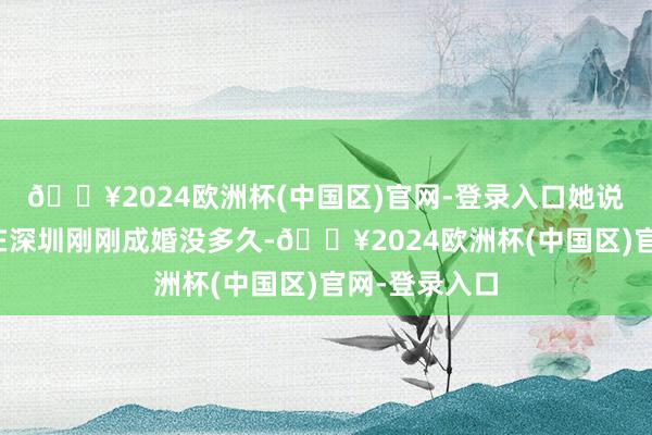 🔥2024欧洲杯(中国区)官网-登录入口她说我方和老公在深圳刚刚成婚没多久-🔥2024欧洲杯(中国区)官网-登录入口