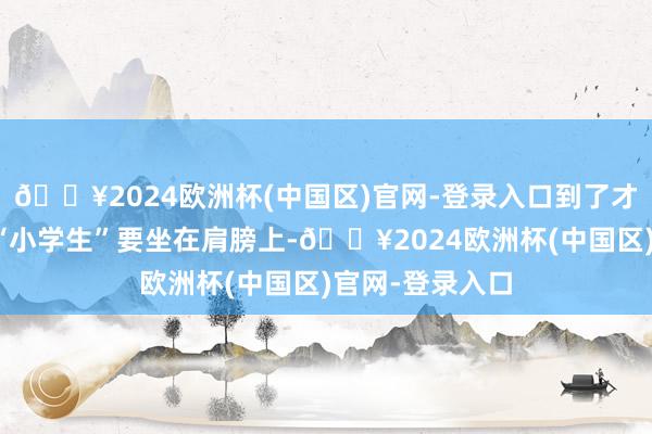 🔥2024欧洲杯(中国区)官网-登录入口到了才知说念是这名“小学生”要坐在肩膀上-🔥2024欧洲杯(中国区)官网-登录入口