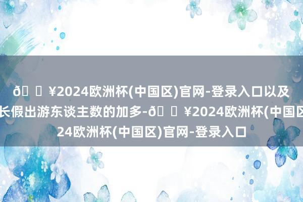 🔥2024欧洲杯(中国区)官网-登录入口以及北好意思地区小长假出游东谈主数的加多-🔥2024欧洲杯(中国区)官网-登录入口